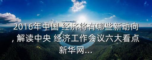 2016年中國 經(jīng)濟將有哪些新動向, 解讀中央 經(jīng)濟工作會議六大看點新華網(wǎng)...