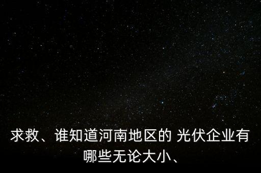 求救、誰知道河南地區(qū)的 光伏企業(yè)有哪些無論大小、