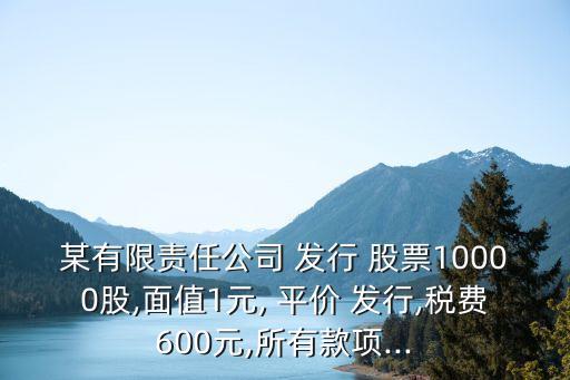 某有限責任公司 發(fā)行 股票10000股,面值1元, 平價 發(fā)行,稅費600元,所有款項...