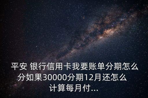  平安 銀行信用卡我要賬單分期怎么分如果30000分期12月還怎么 計(jì)算每月付...