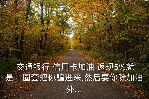  交通銀行 信用卡加油 返現(xiàn)5%就是一圈套把你騙進(jìn)來(lái),然后要你除加油外...