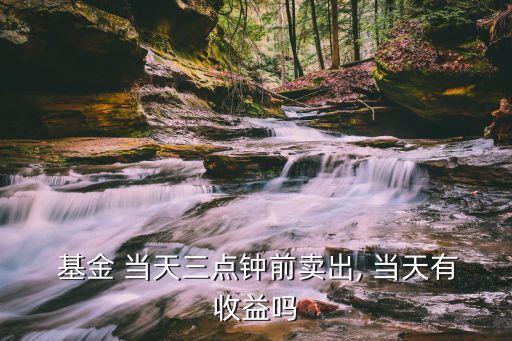  基金 當(dāng)天三點(diǎn)鐘前賣出, 當(dāng)天有收益嗎