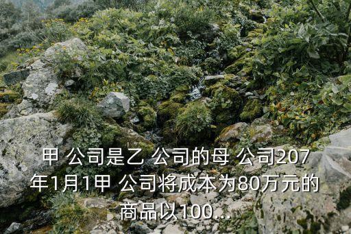 甲 公司是乙 公司的母 公司207年1月1甲 公司將成本為80萬元的商品以100...