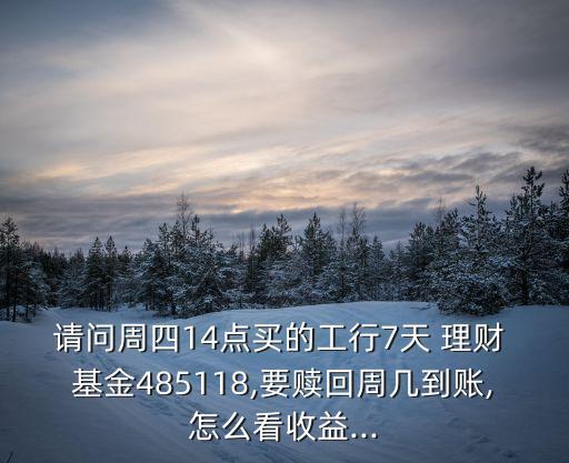 請問周四14點買的工行7天 理財 基金485118,要贖回周幾到賬,怎么看收益...