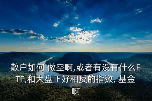 散戶如何 做空啊,或者有沒有什么ETF,和大盤正好相反的指數(shù), 基金啊