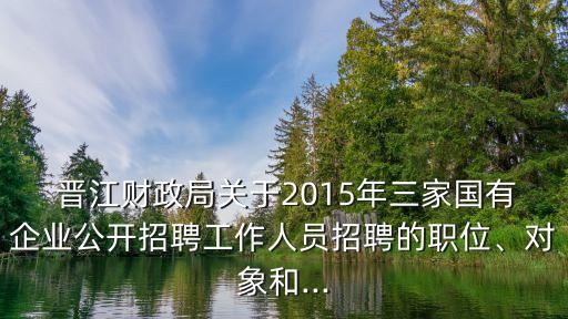  晉江財政局關于2015年三家國有企業(yè)公開招聘工作人員招聘的職位、對象和...