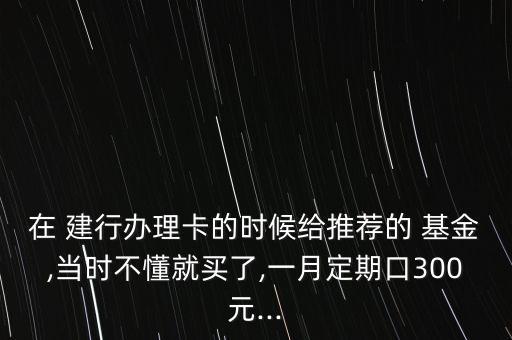 在 建行辦理卡的時(shí)候給推薦的 基金,當(dāng)時(shí)不懂就買了,一月定期口300元...