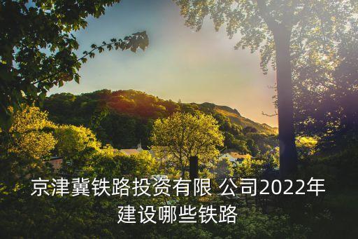 京津冀鐵路投資有限 公司2022年建設(shè)哪些鐵路