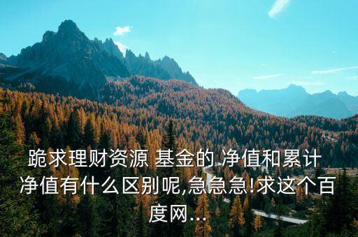 跪求理財資源 基金的 凈值和累計 凈值有什么區(qū)別呢,急急急!求這個百度網(wǎng)...