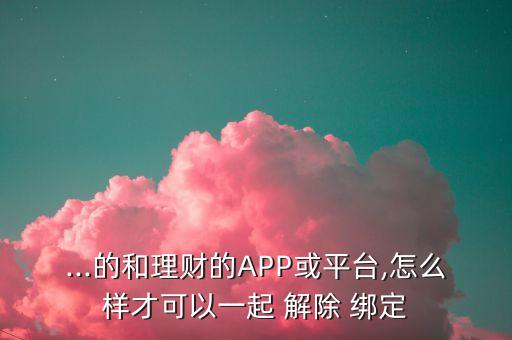 ...的和理財?shù)腁PP或平臺,怎么樣才可以一起 解除 綁定