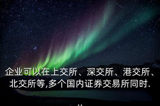 企業(yè)可以在上交所、深交所、港交所、北交所等,多個(gè)國內(nèi)證券交易所同時(shí)...