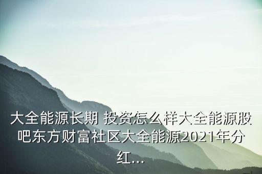 大全能源長期 投資怎么樣大全能源股吧東方財(cái)富社區(qū)大全能源2021年分紅...