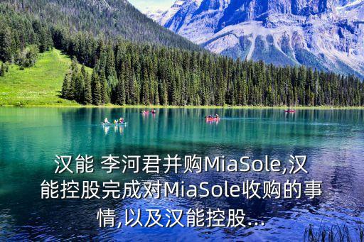 漢能 李河君并購MiaSole,漢能控股完成對MiaSole收購的事情,以及漢能控股...