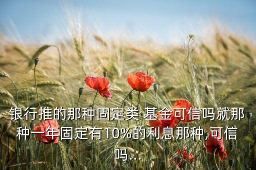 銀行推的那種固定類 基金可信嗎就那種一年固定有10%的利息那種,可信嗎...