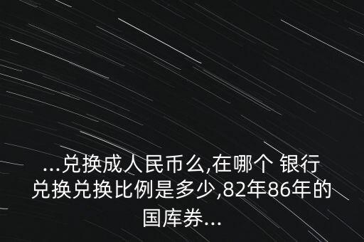 ...兌換成人民幣么,在哪個 銀行兌換兌換比例是多少,82年86年的國庫券...