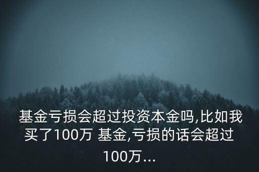  基金虧損會超過投資本金嗎,比如我買了100萬 基金,虧損的話會超過100萬...