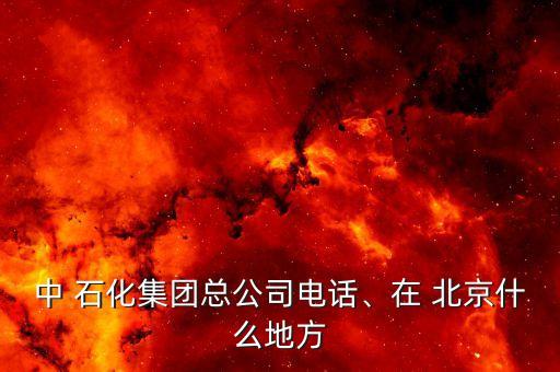 中 石化集團總公司電話、在 北京什么地方