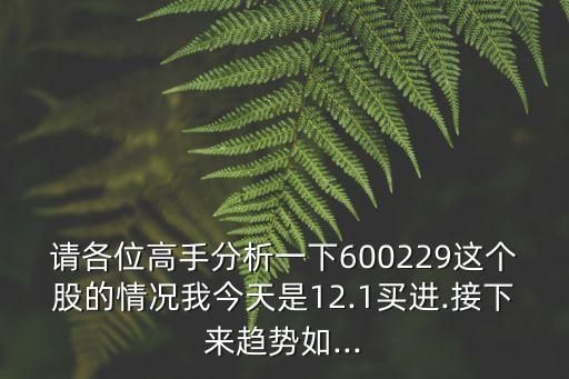 請各位高手分析一下600229這個股的情況我今天是12.1買進(jìn).接下來趨勢如...