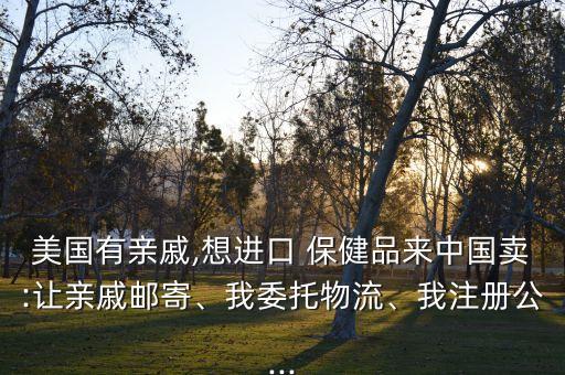 美國有親戚,想進口 保健品來中國賣:讓親戚郵寄、我委托物流、我注冊公...