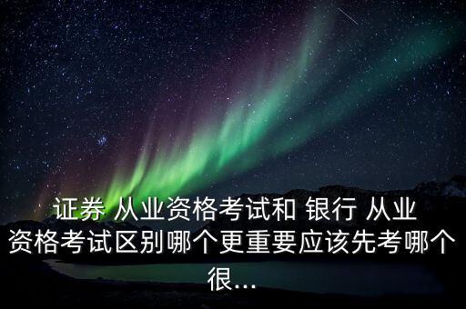  證券 從業(yè)資格考試和 銀行 從業(yè)資格考試區(qū)別哪個更重要應該先考哪個很...