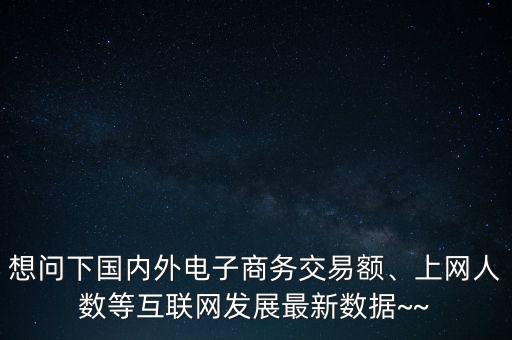 想問(wèn)下國(guó)內(nèi)外電子商務(wù)交易額、上網(wǎng)人數(shù)等互聯(lián)網(wǎng)發(fā)展最新數(shù)據(jù)~~