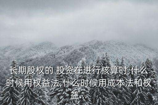 長期股權的 投資在進行核算時,什么時候用權益法,什么時候用成本法和權益...