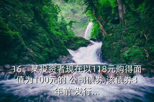 16、某投資者現(xiàn)在以118元購得面值為100元的 公司債券,該債券3年前 發(fā)行...