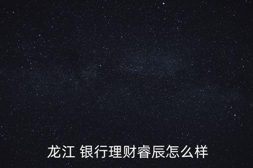  龍江 銀行理財睿辰怎么樣