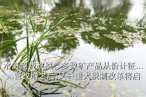 水資源費改稅、多數(shù)礦產(chǎn)品從價計征……營改增之后,又一重大稅制改革將啟...