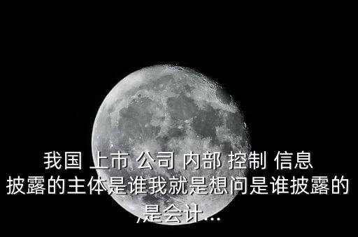 我國 上市 公司 內(nèi)部 控制 信息披露的主體是誰我就是想問是誰披露的,是會計(jì)...