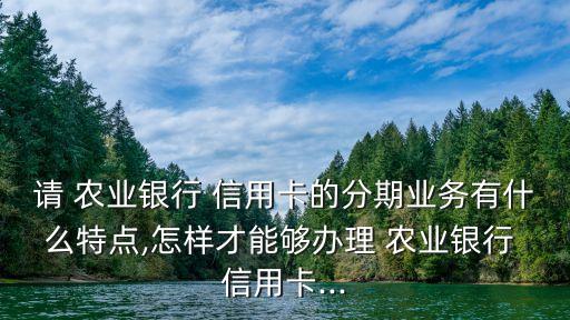 請 農(nóng)業(yè)銀行 信用卡的分期業(yè)務(wù)有什么特點,怎樣才能夠辦理 農(nóng)業(yè)銀行 信用卡...