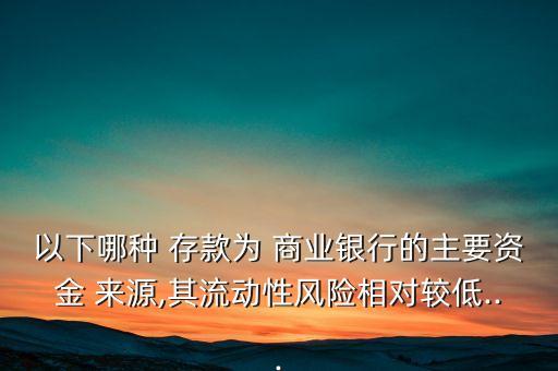 以下哪種 存款為 商業(yè)銀行的主要資金 來源,其流動性風(fēng)險相對較低...