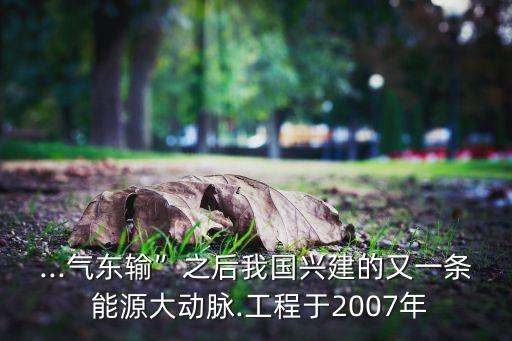 ...氣東輸”之后我國興建的又一條 能源大動脈.工程于2007年