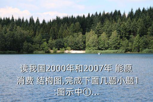 讀我國2000年和2007年 能源 消費 結(jié)構(gòu)圖,完成下面幾題小題1:圖示中①...