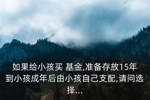 如果給小孩買 基金,準(zhǔn)備存放15年到小孩成年后由小孩自己支配,請(qǐng)問(wèn)選擇...