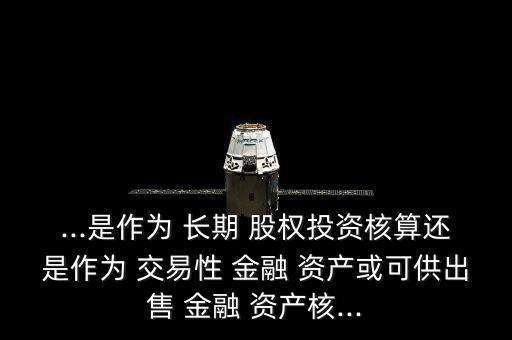 ...是作為 長期 股權投資核算還是作為 交易性 金融 資產(chǎn)或可供出售 金融 資產(chǎn)核...