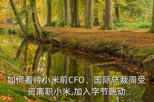 如何看待小米前CFO、國(guó)際總裁周受資離職小米,加入字節(jié)跳動(dòng)