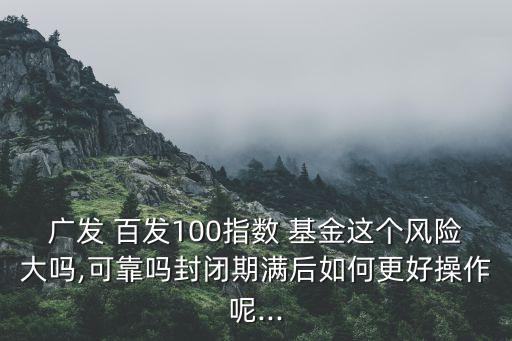 廣發(fā) 百發(fā)100指數(shù) 基金這個風(fēng)險大嗎,可靠嗎封閉期滿后如何更好操作呢...