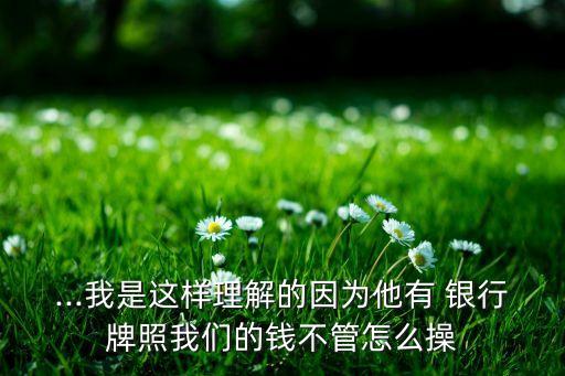 ...我是這樣理解的因?yàn)樗?銀行牌照我們的錢(qián)不管怎么操