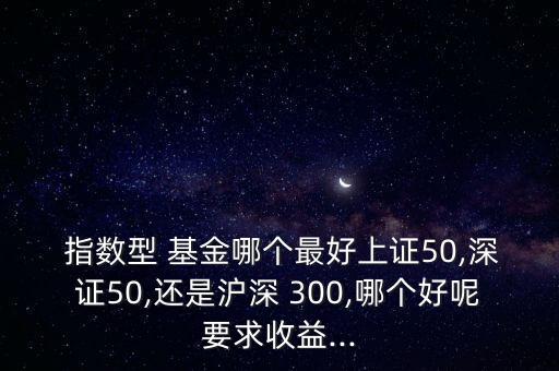  指數(shù)型 基金哪個最好上證50,深證50,還是滬深 300,哪個好呢要求收益...