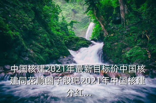 中國核建2021年最新目標價中國核建同花順圈子股吧2021年中國核建 分紅...