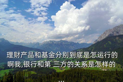  理財產品和基金分別到底是怎運行的啊我,銀行和第 三方的關系是怎樣的...