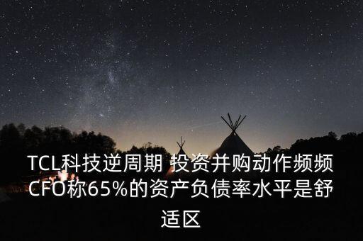 TCL科技逆周期 投資并購動作頻頻CFO稱65%的資產(chǎn)負債率水平是舒適區(qū)