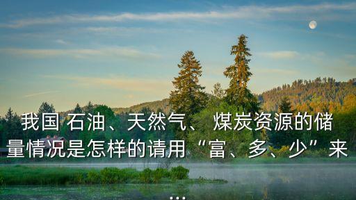 我國 石油、天然氣、 煤炭資源的儲量情況是怎樣的請用“富、多、少”來...