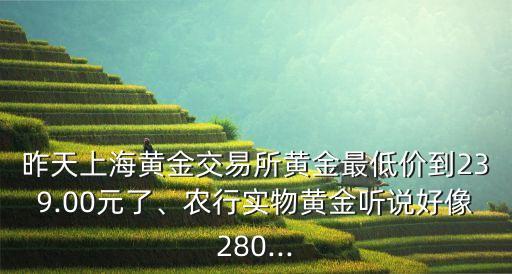 昨天上海黃金交易所黃金最低價(jià)到239.00元了、農(nóng)行實(shí)物黃金聽說好像280...