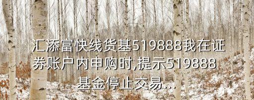  匯添富快線貨基519888我在證券賬戶內(nèi)申購(gòu)時(shí),提示519888 基金停止交易...