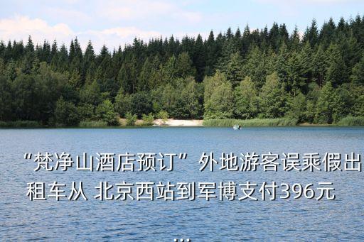 “梵凈山酒店預(yù)訂”外地游客誤乘假出租車從 北京西站到軍博支付396元...