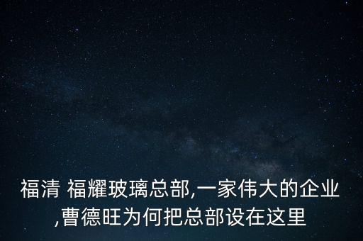 福清 福耀玻璃總部,一家偉大的企業(yè),曹德旺為何把總部設在這里