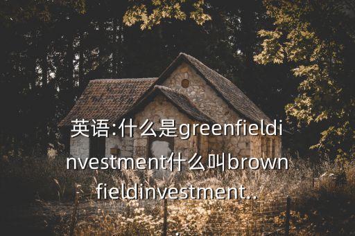 英語:什么是greenfieldinvestment什么叫brownfieldinvestment...