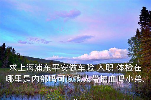 求上海浦東平安做車險 入職 體檢在哪里是內部嗎可以找人帶抽血嗎小弟...